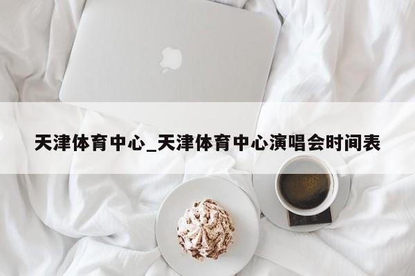 天津体育中心_天津体育中心演唱会时间表