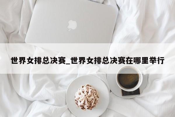 世界女排总决赛_世界女排总决赛在哪里举行