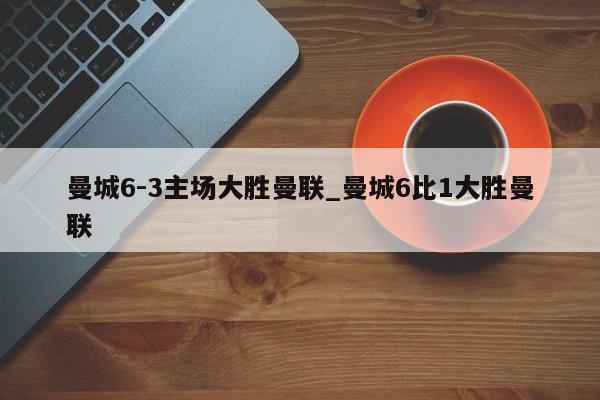曼城6-3主场大胜曼联_曼城6比1大胜曼联