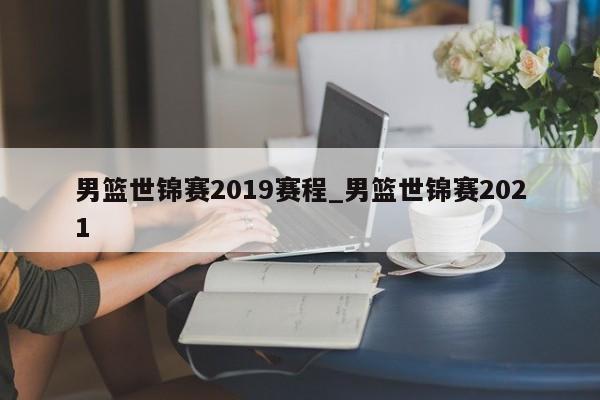 男篮世锦赛2019赛程_男篮世锦赛2021