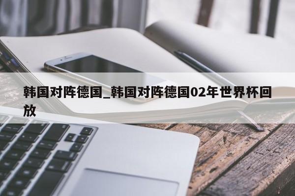 韩国对阵德国_韩国对阵德国02年世界杯回放