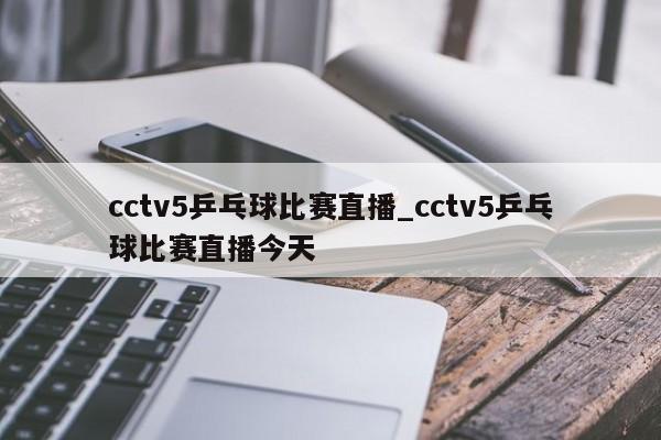cctv5乒乓球比赛直播_cctv5乒乓球比赛直播今天