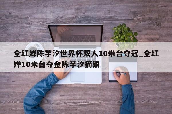 全红婵陈芋汐世界杯双人10米台夺冠_全红婵10米台夺金陈芋汐摘银