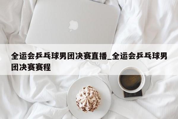 全运会乒乓球男团决赛直播_全运会乒乓球男团决赛赛程