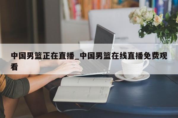 中国男篮正在直播_中国男篮在线直播免费观看