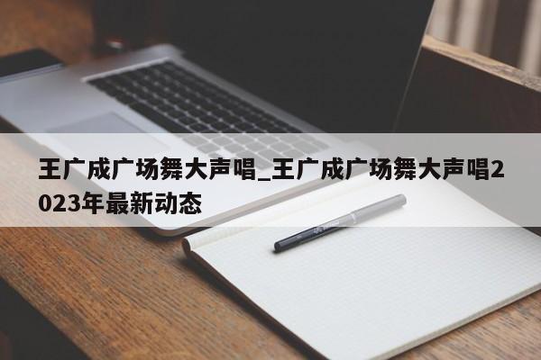 王广成广场舞大声唱_王广成广场舞大声唱2023年最新动态