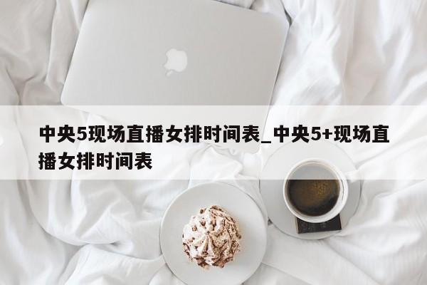 中央5现场直播女排时间表_中央5+现场直播女排时间表