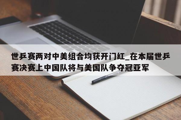 世乒赛两对中美组合均获开门红_在本届世乒赛决赛上中国队将与美国队争夺冠亚军