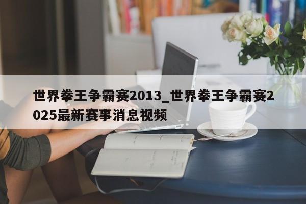 世界拳王争霸赛2013_世界拳王争霸赛2025最新赛事消息视频