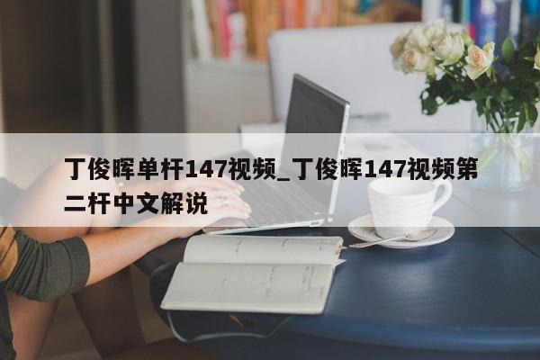 丁俊晖单杆147视频_丁俊晖147视频第二杆中文解说