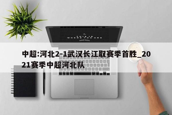 中超:河北2-1武汉长江取赛季首胜_2021赛季中超河北队