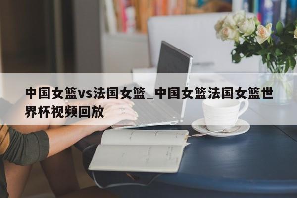中国女篮vs法国女篮_中国女篮法国女篮世界杯视频回放