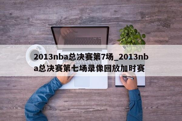 2013nba总决赛第7场_2013nba总决赛第七场录像回放加时赛