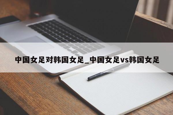 中国女足对韩国女足_中国女足vs韩国女足