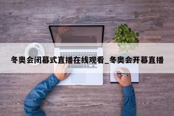 冬奥会闭幕式直播在线观看_冬奥会开幕直播