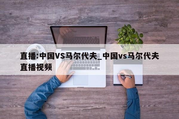 直播:中国VS马尔代夫_中国vs马尔代夫直播视频