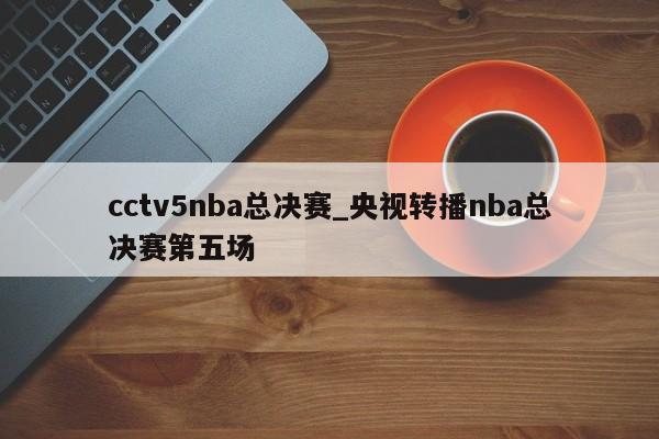 cctv5nba总决赛_央视转播nba总决赛第五场