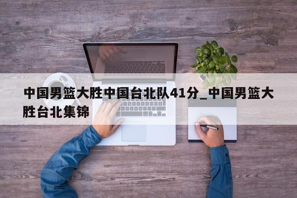 中国男篮大胜中国台北队41分_中国男篮大胜台北集锦