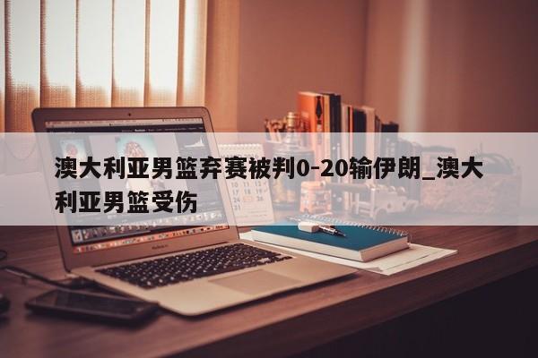 澳大利亚男篮弃赛被判0-20输伊朗_澳大利亚男篮受伤