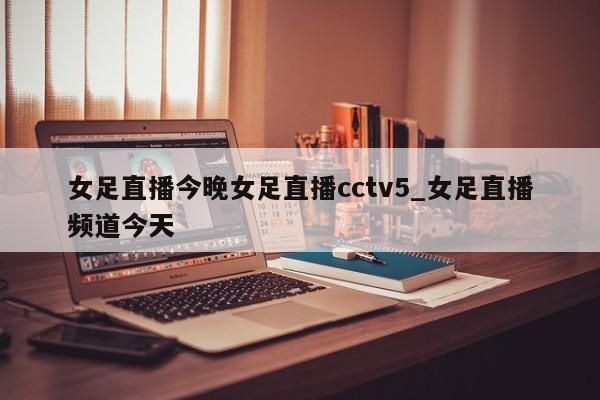 女足直播今晚女足直播cctv5_女足直播频道今天