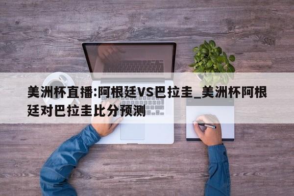 美洲杯直播:阿根廷VS巴拉圭_美洲杯阿根廷对巴拉圭比分预测