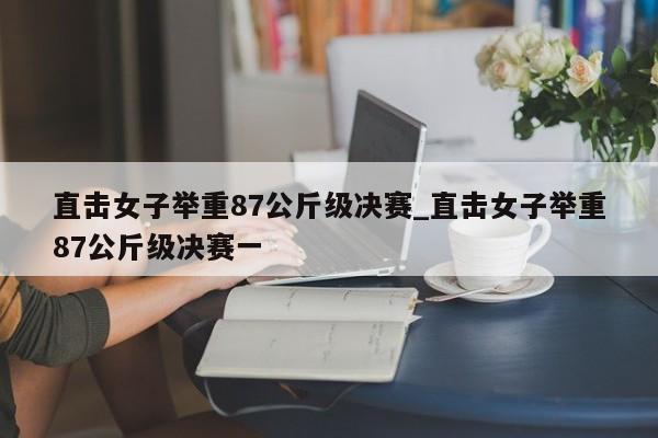 直击女子举重87公斤级决赛_直击女子举重87公斤级决赛一