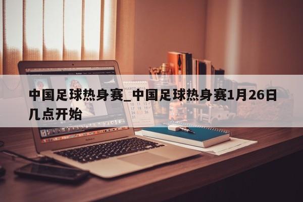 中国足球热身赛_中国足球热身赛1月26日几点开始