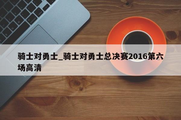 骑士对勇士_骑士对勇士总决赛2016第六场高清