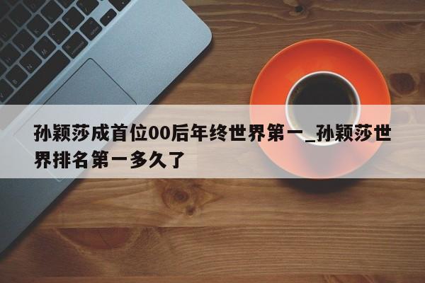 孙颖莎成首位00后年终世界第一_孙颖莎世界排名第一多久了
