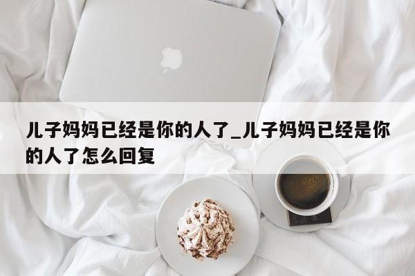 儿子妈妈已经是你的人了_儿子妈妈已经是你的人了怎么回复