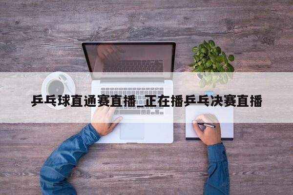 乒乓球直通赛直播_正在播乒乓决赛直播