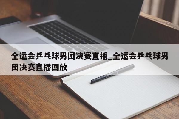 全运会乒乓球男团决赛直播_全运会乒乓球男团决赛直播回放