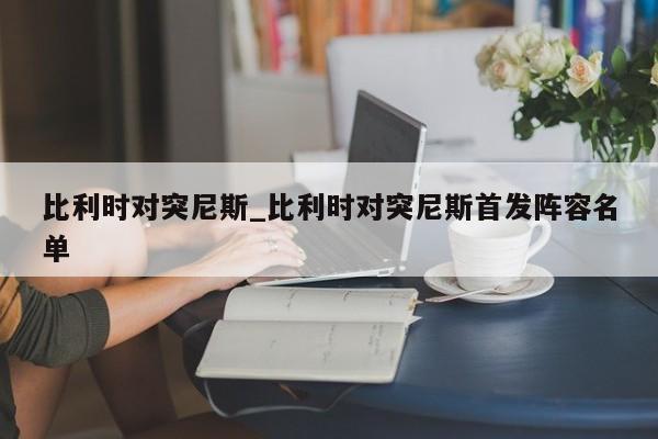比利时对突尼斯_比利时对突尼斯首发阵容名单
